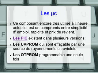 Les µc







Ce composant encore très utilisé à l' heure
actuelle, est un compromis entre simplicité
d' emploi, rapidité et prix de revient.
Les PIC existent dans plusieurs versions:
Les UVPROM qui sont effaçable par une
source de rayonnements ultraviolets
Les OTPROM programmable une seule
fois

 