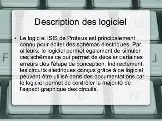 Description des logiciel
• Le logiciel ISIS de Proteus est principalement
connu pour éditer des schémas électriques. Par
ailleurs, le logiciel permet également de simuler
ces schémas ce qui permet de déceler certaines
erreurs dès l'étape de conception. Indirectement,
les circuits électriques conçus grâce à ce logiciel
peuvent être utilisé dans des documentations car
le logiciel permet de contrôler la majorité de
l'aspect graphique des circuits.

 