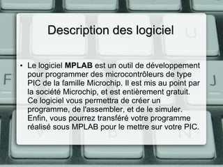 Description des logiciel
• Le logiciel MPLAB est un outil de développement
pour programmer des microcontrôleurs de type
PIC de la famille Microchip. Il est mis au point par
la société Microchip, et est entièrement gratuit.
Ce logiciel vous permettra de créer un
programme, de l'assembler, et de le simuler.
Enfin, vous pourrez transféré votre programme
réalisé sous MPLAB pour le mettre sur votre PIC.

 