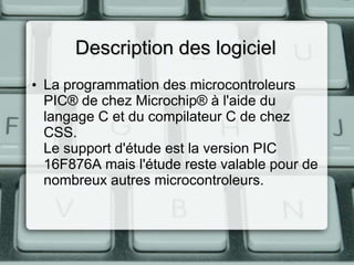 Description des logiciel
• La programmation des microcontroleurs
PIC® de chez Microchip® à l'aide du
langage C et du compilateur C de chez
CSS.
Le support d'étude est la version PIC
16F876A mais l'étude reste valable pour de
nombreux autres microcontroleurs.

 