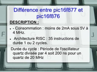 Différence entre pic16f877 et
pic16f876
DESCRIPTION :




- Consommation : moins de 2mA sous 5V à
4 MHz.
Architecture RISC : 35 instructions de
durée 1 ou 2 cycles.

Durée du cycle : Période de l'oscillateur
quartz divisée par 4 soit 200 ns pour un
quartz de 20 MHz

 