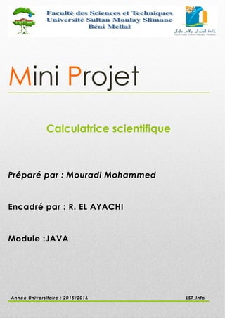 Mini Projet
Calculatrice scientifique
Préparé par : Mouradi Mohammed
Encadré par : R. EL AYACHI
Module :JAVA
Année Universitaire : 2015/2016 LST_Info
 