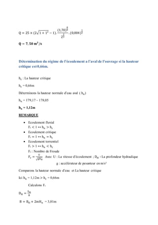 Q = 25 × (2√1 + 1² − 1).
(1,70)
8
3
2
2
3
.(0,004)
1
2
𝐐 = 𝟕, 𝟓𝟎 𝐦 𝟑
/𝐬
Détermination du régime de l’écoulement a l’aval de l’ouvrage si la hauteur
critique est0,66m.
hc : La hauteur critique
hc = 0,66m
Déterminons la hauteur normale d’eau aval ( hn)
hn = 179,17 – 178,05
𝐡 𝐧 = 1,12m
REMARQUE
 Ecoulement fluvial
Fr < 1 ↔ hn > hc
 Ecoulement critique
Fr = 1 ↔ hn = hc
 Ecoulement torrentiel
Fr > 1 ↔ hn < hc
Fr : Nombre de Froude
Fr =
U
√gDH
Avec U : La vitesse d’écoulement ; DH ∶ La profondeur hydraulique
g : accélérateur de pesanteur en m/s²
Comparons la hauteur normale d’eau et La hauteur critique
Ici hn = 1,12m > hc = 0,66m
Calculons Fr
DH =
Sm
B
B = BO + 2mHn = 3,81m
 