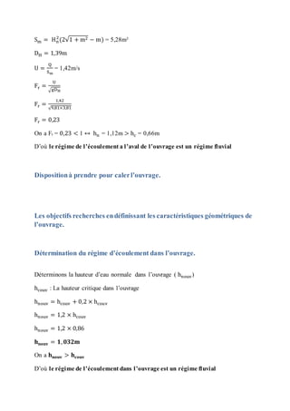 Sm = Hn
2
(2√1 + m2 − m) = 5,28m²
DH = 1,39m
U =
Q
Sm
= 1,42m/s
Fr =
U
√gDH
Fr =
1,42
√9,81×3,81
Fr = 0,23
On a Fr = 0,23 < 1 ↔ hn = 1,12m > hc = 0,66m
D’où le régime de l’écoulement a l’aval de l’ouvrage est un régime fluvial
Dispositionà prendre pour calerl’ouvrage.
Les objectifs recherches endéfinissant les caractéristiques géométriques de
l’ouvrage.
Détermination du régime d’écoulement dans l’ouvrage.
Déterminons la hauteur d’eau normale dans l’ouvrage ( hnouv)
hcouv : La hauteur critique dans l’ouvrage
hnouv = hcouv + 0,2 × hcouv
hnouv = 1,2 × hcouv
hnouv = 1,2 × 0,86
𝐡 𝐧𝐨𝐮𝐯 = 𝟏, 𝟎𝟑𝟐𝐦
On a 𝐡 𝐧𝐨𝐮𝐯 > 𝐡𝐜𝐨𝐮𝐯
D’où le régime de l’écoulement dans l’ouvrage est un régime fluvial
 