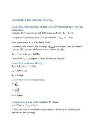 Détermination de la pente dans l’ouvrage.
Calcul de la sectionmouillée et de la vitesse d’écoulement dans l’ouvrage
hydraulique.
Le régime de l’écoulement en aval de l’ouvrage est fluvial : hn = 1,12m
Le régime de l’écoulement dans l’ouvrage est fluvial : hnouv = 1,032m
Nous sommes dans le cas d’un régime fluvial
La hauteur d’eau normale dans l’ouvrage ( 𝐡 𝐧𝐨𝐮𝐯) et la hauteur d’eau à l’entrée de
l’ouvrage ( 𝐡 𝐞
) est égale à la hauteur eau normale en aval ( 𝐡 𝐧)
hn = 1,12m > hnouv = 1,032m
Choisissons hn = 1,12m pour le calcul de la section mouillée
Calcul de la sectionmouillée 𝐒 𝐦.
𝐒 𝐦 = 𝐋. 𝐡 𝐧 Avec L = 3,00m
Sm = 3,00 × 1,12
𝐒 𝐦 = 𝟑, 𝟑𝟔𝐦²
Calcul de la vitesse d’écoulement.
𝐕 =
𝐐
𝐒 𝐦
V =
7,50
3,36
𝐕 = 𝟐, 𝟐𝟑𝐦/𝐬
Commentaire à faire sur la condition de vitesse.
V = 2,23m/s < Vmax = 3𝑚/𝑠
D’où la vitesse est acceptable et ne nécessite pas la mise en place de protections
particulières dans l’ouvrage
 