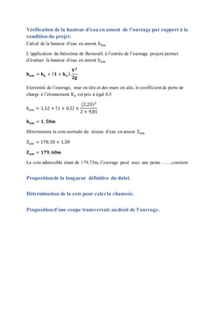 Vérification de la hauteur d’eau en amont de l’ouvrage par rapport à la
condition du projet.
Calcul de la hauteur d’eau en amont ham
L’application du théorème de Bernoulli à l’entrée de l’ouvrage projeté permet
d’évaluer la hauteur d’eau en amont ham
𝐡 𝐚𝐦 = 𝐡 𝐧 + ( 𝟏 + 𝐤 𝐞
).
𝐕 𝟐
𝟐𝐠
Extrémité de l’ouvrage, mur en tête et des murs en aile, le coefficient de perte de
charge à l’étonnement Ke est pris à égal 0,5
ham = 1,12 + (1 + 0,5) ×
(2,23)2
2 × 9,81
𝐡 𝐚𝐦 = 𝟏, 𝟓𝟎𝐦
Déterminons la cote normale du niveau d’eau en amont Zam
Zam = 178,10 + 1,50
𝐙 𝐚𝐦 = 𝟏𝟕𝟗, 𝟔𝟎𝐦
La cote admissible étant de 179,75m, l’ouvrage posé avec une pente ……convient.
Propositionde la longueur définitive du dalot.
Détermination de la cote pour calerla chaussée.
Propositiond’une coupe transversale audroit de l’ouvrage.
 