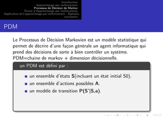 Introduction
Apprentissage par renforcement
Processus de Décision de Markov
Forme d’Apprentissage par renforcement
Application de l’apprentissage par renforcement : AlphaGo
conclusion
PDM
Le Processus de Décision Markovien est un modéle statistique qui
permet de décrire d’une façon générale un agent informatique qui
prend des décisions de sorte à bien contrôler un système.
PDM=chaine de markov + dimension décisionnelle.
un PDM est déﬁni par :
un ensemble d’états S(incluant un état initial S0).
un ensemble d’actions possibles A.
un modéle de transition P(S’|S,a).
 