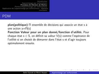 Introduction
Apprentissage par renforcement
Processus de Décision de Markov
Forme d’Apprentissage par renforcement
Application de l’apprentissage par renforcement : AlphaGo
conclusion
PDM
plan(politique) Π ensemble de décisions qui associe un état s à
une action a=Π(s)
Fonction Valeur pour un plan donné/fonction d’utilité. Pour
chaque état s ∈ S, on déﬁnit sa valeur V(s) comme l’espérance de
l’utilité si on choisit de démarrer dans l’état s et d’agir toujours
optimalement ensuite.
Selmi Sameh et Rhimi Hassen Apprentissage par renforcement
 
