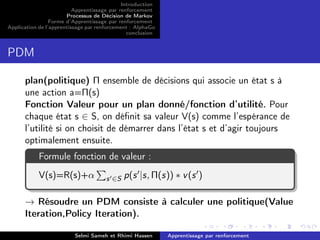 Introduction
Apprentissage par renforcement
Processus de Décision de Markov
Forme d’Apprentissage par renforcement
Application de l’apprentissage par renforcement : AlphaGo
conclusion
PDM
plan(politique) Π ensemble de décisions qui associe un état s à
une action a=Π(s)
Fonction Valeur pour un plan donné/fonction d’utilité. Pour
chaque état s ∈ S, on déﬁnit sa valeur V(s) comme l’espérance de
l’utilité si on choisit de démarrer dans l’état s et d’agir toujours
optimalement ensuite.
Formule fonction de valeur :
V(s)=R(s)+α s ∈S p(s |s, Π(s)) ∗ v(s )
→ Résoudre un PDM consiste à calculer une politique(Value
Iteration,Policy Iteration).
Selmi Sameh et Rhimi Hassen Apprentissage par renforcement
 