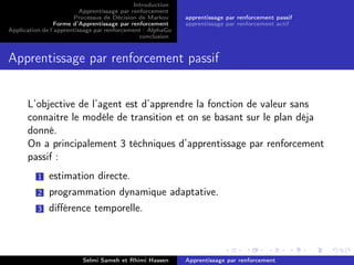 Introduction
Apprentissage par renforcement
Processus de Décision de Markov
Forme d’Apprentissage par renforcement
Application de l’apprentissage par renforcement : AlphaGo
conclusion
apprentissage par renforcement passif
apprentissage par renforcement actif
Apprentissage par renforcement passif
L’objective de l’agent est d’apprendre la fonction de valeur sans
connaitre le modéle de transition et on se basant sur le plan déja
donné.
On a principalement 3 téchniques d’apprentissage par renforcement
passif :
1 estimation directe.
2 programmation dynamique adaptative.
3 diﬀérence temporelle.
Selmi Sameh et Rhimi Hassen Apprentissage par renforcement
 