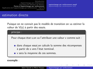 Introduction
Apprentissage par renforcement
Processus de Décision de Markov
Forme d’Apprentissage par renforcement
Application de l’apprentissage par renforcement : AlphaGo
conclusion
apprentissage par renforcement passif
apprentissage par renforcement actif
estimation directe
Puisque on ne connait pas le modéle de transition on va estimer la
valeur de V(s) à partir des essais.
principe :
Pour chaque état s,on va l’attribuer une valeur v comme suit :
dans chaque essai,on calcule la somme des récompenses
à partir de s vers l’état terminal.
v sera la moyenne de ces sommes.
exemple :
Selmi Sameh et Rhimi Hassen Apprentissage par renforcement
 