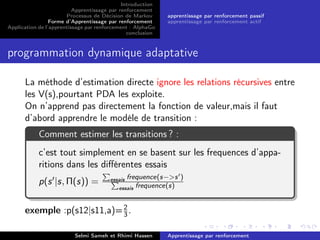 Introduction
Apprentissage par renforcement
Processus de Décision de Markov
Forme d’Apprentissage par renforcement
Application de l’apprentissage par renforcement : AlphaGo
conclusion
apprentissage par renforcement passif
apprentissage par renforcement actif
programmation dynamique adaptative
La méthode d’estimation directe ignore les relations récursives entre
les V(s),pourtant PDA les exploite.
On n’apprend pas directement la fonction de valeur,mais il faut
d’abord apprendre le modéle de transition :
Comment estimer les transitions ? :
c’est tout simplement en se basent sur les frequences d’appa-
ritions dans les diﬀérentes essais
p(s |s, Π(s)) = essais frequence(s−>s )
essais frequence(s)
exemple :p(s12|s11,a)=2
3.
Selmi Sameh et Rhimi Hassen Apprentissage par renforcement
 