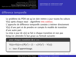 Introduction
Apprentissage par renforcement
Processus de Décision de Markov
Forme d’Apprentissage par renforcement
Application de l’apprentissage par renforcement : AlphaGo
conclusion
apprentissage par renforcement passif
apprentissage par renforcement actif
diﬀérence temporelle
Le probléme du PDA est qu’on doit méttre à jour toutes les valeurs
V(s) aprés chaque essai : algorithme trés coûteux.
L’approche de diﬀérence temporelle consiste à éstimer directement
V(s) d’une part et de prendre en compte le modéle de transition
d’une autre part.
La mise à jour de v(s) se fait à chaque transition et non pas
lorsqu’on atteindre le but graçe au formule suivante :
pour chaque transition de s’ à s :
V(s)=V(s)+α(R(s ) + (1 − α)V (s ) − V (s))
α : taux d’apprentissage.
Selmi Sameh et Rhimi Hassen Apprentissage par renforcement
 
