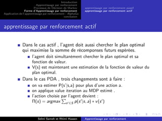 Introduction
Apprentissage par renforcement
Processus de Décision de Markov
Forme d’Apprentissage par renforcement
Application de l’apprentissage par renforcement : AlphaGo
conclusion
apprentissage par renforcement passif
apprentissage par renforcement actif
apprentissage par renforcement actif
Dans le cas actif , l’agent doit aussi chercher le plan optimal
qui maximise la somme de récomponses futurs espérées.
l’agent doit simultanément chercher le plan optimal et sa
fonction de valeur.
V(s) est maintenant une estimation de la fonction de valeur du
plan optimal.
Dans le cas PDA , trois changements sont à faire :
on va estimer P(s’|s,a) pour plus d’une action a.
on applique value iteration au MDP estimé .
l’action choisie par l’agent devient :
Π(s) = argmax s ∈S p(s |s, a) ∗ v(s )
Selmi Sameh et Rhimi Hassen Apprentissage par renforcement
 