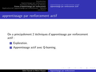 Introduction
Apprentissage par renforcement
Processus de Décision de Markov
Forme d’Apprentissage par renforcement
Application de l’apprentissage par renforcement : AlphaGo
conclusion
apprentissage par renforcement passif
apprentissage par renforcement actif
apprentissage par renforcement actif
On a principalement 2 téchniques d’apprentissage par renforcement
actif :
1 Exploration.
2 Apprentissage actif avec Q-learning.
Selmi Sameh et Rhimi Hassen Apprentissage par renforcement
 