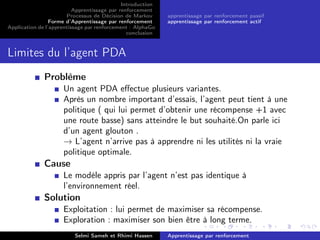 Introduction
Apprentissage par renforcement
Processus de Décision de Markov
Forme d’Apprentissage par renforcement
Application de l’apprentissage par renforcement : AlphaGo
conclusion
apprentissage par renforcement passif
apprentissage par renforcement actif
Limites du l’agent PDA
Problème
Un agent PDA eﬀectue plusieurs variantes.
Après un nombre important d’essais, l’agent peut tient à une
politique ( qui lui permet d’obtenir une récompense +1 avec
une route basse) sans atteindre le but souhaité.On parle ici
d’un agent glouton .
→ L’agent n’arrive pas à apprendre ni les utilités ni la vraie
politique optimale.
Cause
Le modèle appris par l’agent n’est pas identique à
l’environnement réel.
Solution
Exploitation : lui permet de maximiser sa récompense.
Exploration : maximiser son bien être à long terme.
Selmi Sameh et Rhimi Hassen Apprentissage par renforcement
 