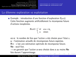 Introduction
Apprentissage par renforcement
Processus de Décision de Markov
Forme d’Apprentissage par renforcement
Application de l’apprentissage par renforcement : AlphaGo
conclusion
apprentissage par renforcement passif
apprentissage par renforcement actif
La dilemme exploration vs exploitation
Exemple : introduction d’une fonction d’exploration f(u,n)
Cette fonction augmente artiﬁciellement la récompense future
d’actions inexplorées.
où n : le nombre de fois que l’action a été choisie pour l’état s.
u : l’estimation actuelle de récompenses futurs espérées.
R+ : c’est une estimation optimale de récomponse future.
Ne : seuil ﬁxé.
→ on garantit que l’action a sera choisie dans s au moins Ne
fois durant l’apprentissage.
Selmi Sameh et Rhimi Hassen Apprentissage par renforcement
 