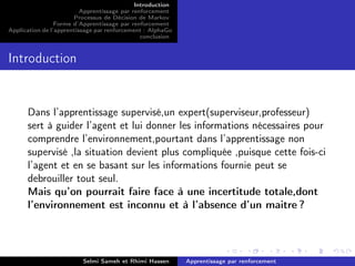 Introduction
Apprentissage par renforcement
Processus de Décision de Markov
Forme d’Apprentissage par renforcement
Application de l’apprentissage par renforcement : AlphaGo
conclusion
Introduction
Dans l’apprentissage supervisé,un expert(superviseur,professeur)
sert à guider l’agent et lui donner les informations nécessaires pour
comprendre l’environnement,pourtant dans l’apprentissage non
supervisé ,la situation devient plus compliquée ,puisque cette fois-ci
l’agent et en se basant sur les informations fournie peut se
debrouiller tout seul.
Mais qu’on pourrait faire face à une incertitude totale,dont
l’environnement est inconnu et à l’absence d’un maitre ?
Selmi Sameh et Rhimi Hassen Apprentissage par renforcement
 