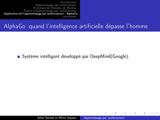 Introduction
Apprentissage par renforcement
Processus de Décision de Markov
Forme d’Apprentissage par renforcement
Application de l’apprentissage par renforcement : AlphaGo
conclusion
AlphaGo :quand l’intelligence artiﬁcielle dépasse l’homme
Systéme intelligent developpé par DeepMind(Google).
Selmi Sameh et Rhimi Hassen Apprentissage par renforcement
 