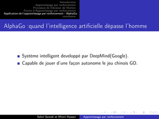 Introduction
Apprentissage par renforcement
Processus de Décision de Markov
Forme d’Apprentissage par renforcement
Application de l’apprentissage par renforcement : AlphaGo
conclusion
AlphaGo :quand l’intelligence artiﬁcielle dépasse l’homme
Systéme intelligent developpé par DeepMind(Google).
Capable de jouer d’une façon autonome le jeu chinois GO.
Selmi Sameh et Rhimi Hassen Apprentissage par renforcement
 