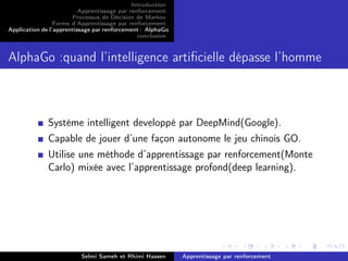 Introduction
Apprentissage par renforcement
Processus de Décision de Markov
Forme d’Apprentissage par renforcement
Application de l’apprentissage par renforcement : AlphaGo
conclusion
AlphaGo :quand l’intelligence artiﬁcielle dépasse l’homme
Systéme intelligent developpé par DeepMind(Google).
Capable de jouer d’une façon autonome le jeu chinois GO.
Utilise une méthode d’apprentissage par renforcement(Monte
Carlo) mixée avec l’apprentissage profond(deep learning).
Selmi Sameh et Rhimi Hassen Apprentissage par renforcement
 