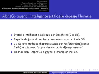 Introduction
Apprentissage par renforcement
Processus de Décision de Markov
Forme d’Apprentissage par renforcement
Application de l’apprentissage par renforcement : AlphaGo
conclusion
AlphaGo :quand l’intelligence artiﬁcielle dépasse l’homme
Systéme intelligent developpé par DeepMind(Google).
Capable de jouer d’une façon autonome le jeu chinois GO.
Utilise une méthode d’apprentissage par renforcement(Monte
Carlo) mixée avec l’apprentissage profond(deep learning).
En Mai 2017 ,AlphaGo a gagné le champion Ke Jie.
Selmi Sameh et Rhimi Hassen Apprentissage par renforcement
 