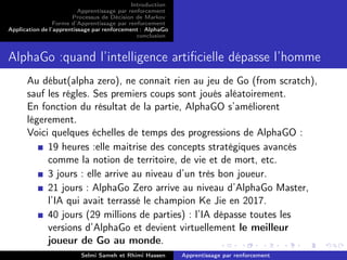 Introduction
Apprentissage par renforcement
Processus de Décision de Markov
Forme d’Apprentissage par renforcement
Application de l’apprentissage par renforcement : AlphaGo
conclusion
AlphaGo :quand l’intelligence artiﬁcielle dépasse l’homme
Au début(alpha zero), ne connait rien au jeu de Go (from scratch),
sauf les régles. Ses premiers coups sont joués aléatoirement.
En fonction du résultat de la partie, AlphaGO s’améliorent
légerement.
Voici quelques échelles de temps des progressions de AlphaGO :
19 heures :elle maitrise des concepts stratégiques avancés
comme la notion de territoire, de vie et de mort, etc.
3 jours : elle arrive au niveau d’un très bon joueur.
21 jours : AlphaGo Zero arrive au niveau d’AlphaGo Master,
l’IA qui avait terrassé le champion Ke Jie en 2017.
40 jours (29 millions de parties) : l’IA dépasse toutes les
versions d’AlphaGo et devient virtuellement le meilleur
joueur de Go au monde.
Selmi Sameh et Rhimi Hassen Apprentissage par renforcement
 
