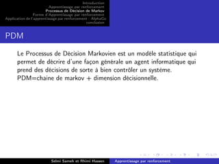 Introduction
Apprentissage par renforcement
Processus de Décision de Markov
Forme d’Apprentissage par renforcement
Application de l’apprentissage par renforcement : AlphaGo
conclusion
PDM
Le Processus de Décision Markovien est un modéle statistique qui
permet de décrire d’une façon générale un agent informatique qui
prend des décisions de sorte à bien contrôler un système.
PDM=chaine de markov + dimension décisionnelle.
Selmi Sameh et Rhimi Hassen Apprentissage par renforcement
 