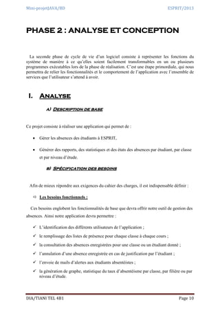 Mini-projetJAVA/BD ESPRIT/2013
DIA/TIANI TEL 4B1 Page 10
PHASE 2 : ANALYSE ET CONCEPTION
La seconde phase de cycle de vie d’un logiciel consiste à représenter les fonctions du
système de manière à ce qu’elles soient facilement transformables en un ou plusieurs
programmes exécutables lors de la phase de réalisation. C’est une étape primordiale, qui nous
permettra de relier les fonctionnalités et le comportement de l’application avec l’ensemble de
services que l’utilisateur s’attend à avoir.
I. Analyse
a) Description de base
Ce projet consiste à réaliser une application qui permet de :
 Gérer les absences des étudiants à ESPRIT,
 Générer des rapports, des statistiques et des états des absences par étudiant, par classe
et par niveau d’étude.
b) Spécification des besoins
Afin de mieux répondre aux exigences du cahier des charges, il est indispensable définir :
 Les besoins fonctionnels :
Ces besoins englobent les fonctionnalités de base que devra offrir notre outil de gestion des
absences. Ainsi notre application devra permettre :
 L’identification des différents utilisateurs de l’application ;
 le remplissage des listes de présence pour chaque classe à chaque cours ;
 la consultation des absences enregistrées pour une classe ou un étudiant donné ;
 l’annulation d’une absence enregistrée en cas de justification par l’étudiant ;
 l’envoie de mails d’alertes aux étudiants absentéistes ;
 la génération de graphe, statistique du taux d’absentéisme par classe, par filière ou par
niveau d’étude.
 