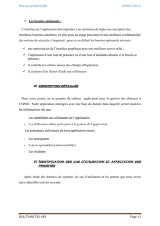 Mini-projetJAVA/BD ESPRIT/2013
DIA/TIANI TEL 4B1 Page 11
 Les besoins optionnels :
L’interface de l’application doit répondre à un minimum de règles de conception des
interfaces hommes-machines, en plus pour un usage personnel et une meilleure confidentialité
des notions de sécurités s’imposent ; pour ce on définit les besoins optionnels suivants :
 une optimisation de l’interface graphique pour une meilleure convivialité ;
 l’impression d’une liste de présence ou d’une liste d’étudiants absents si le besoin se
présente ;
 le contrôle les entrées saisies (les champs obligatoires)
 la création d’un fichier d’aide aux utilisateurs
c) Description détaillée
Dans notre projet, on se propose de réaliser application pour la gestion des absences à
ESPRIT. Notre application interagira avec une base de donnée dans laquelle seront stockées
les informations tels que :
- Les identifiants des utilisateurs de l’application
- Les différentes tables participant à la gestion de l’application
Les principaux utilisateurs de notre application seront :
- Les enseignants
- Le(s) responsable(s) administratif(s)
- Les étudiants
d) Identification des cas d’utilisation et affectation des
priorités
Après étude des données du système, les cas d’utilisation et les acteurs que nous avons
eue a identifiés sont les suivants :
 