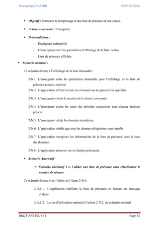 Mini-projetJAVA/BD ESPRIT/2013
DIA/TIANI TEL 4B1 Page 15
 Objectif : Permettre le remplissage d’une liste de présence d’une classe.
 Acteurs concernés : Enseignant.
 Pré-conditions :
- Enseignant authentifié
- L’enseignant entre les paramètres d’affichage de la liste voulue
- Liste de présence affichée
 Scénario nominal :
Ce scénario débute à l’affichage de la liste demandée :
2-N.1. L’enseignant entre les paramètres demandés pour l’affichage de la liste de
présence (classe, matière)
2-N.2. L’application affiche la liste en ce basant sur les paramètres spécifiés
2-N.3. L’enseignant choisi le numéro de la séance concernée.
2-N.4. L’enseignant coche les cases des périodes concernées pour chaque étudiant
présent.
2-N.5. L’enseignant valide les données introduites.
2-N.6. L’application vérifie que tous les champs obligatoires sont remplis
2-N.7. L’application enregistre les informations de la liste de présence dans la base
des données.
2-N.8. L’application retourne vers la fenêtre principale.
 Scénario Alternatif :
 Scénario alternatif 1 :« Valider une liste de présence sans sélectionner le
numéro de séance»
Ce scénario débute avec l’échec de l’étape 2-N.6.
2-A.1.1. L’application réaffiche la liste de présence en lançant un message
d’alerte
2-A.1.2. Le cas d’utilisation reprend à l’action 2-N.2. du scénario nominal
 