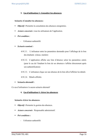 Mini-projetJAVA/BD ESPRIT/2013
DIA/TIANI TEL 4B1 Page 16
3. Cas d’utilisation 3 : Consulter les absences
Scénario «Consulter les absences»
 Objectif : Permettre la consultation des absences enregistrées.
 Acteurs concernés : tous les utilisateurs de l’application.
 Pré-condition :
- Utilisateur authentifié
 Scénario nominal :
4-N.3.1. L’utilisateur entre les paramètres demandés pour l’affichage de la liste
des étudiants (classe, matière)
4-N.3.2. L’application affiche une liste d’absence selon les paramètres entrés
(pour le cas de l’étudiant la liste de ses absences s’affiche directement après
son authentification)
4-N.3.3. L’utilisateur clique sur une absence de la liste afin d’afficher les détails
4-N.3.4. Détails affichés
 Scénario alternatif :
Ce cas d’utilisation n’a aucun scénario alternatif
4. Cas d’utilisation 4 : Gérer les absences
Scénario «Gérer les absences»
 Objectif : Permettre la gestion des absences.
 Acteurs concernés : Responsable administratif.
 Pré-conditions :
- Utilisateur authentifié
 