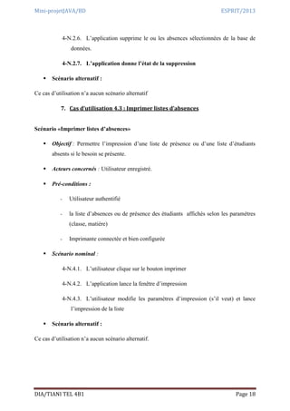 Mini-projetJAVA/BD ESPRIT/2013
DIA/TIANI TEL 4B1 Page 18
4-N.2.6. L’application supprime le ou les absences sélectionnées de la base de
données.
4-N.2.7. L’application donne l’état de la suppression
 Scénario alternatif :
Ce cas d’utilisation n’a aucun scénario alternatif
7. Cas d’utilisation 4.3 : Imprimer listes d’absences
Scénario «Imprimer listes d’absences»
 Objectif : Permettre l’impression d’une liste de présence ou d’une liste d’étudiants
absents si le besoin se présente.
 Acteurs concernés : Utilisateur enregistré.
 Pré-conditions :
- Utilisateur authentifié
- la liste d’absences ou de présence des étudiants affichés selon les paramètres
(classe, matière)
- Imprimante connectée et bien configurée
 Scénario nominal :
4-N.4.1. L’utilisateur clique sur le bouton imprimer
4-N.4.2. L’application lance la fenêtre d’impression
4-N.4.3. L’utilisateur modifie les paramètres d’impression (s’il veut) et lance
l’impression de la liste
 Scénario alternatif :
Ce cas d’utilisation n’a aucun scénario alternatif.
 