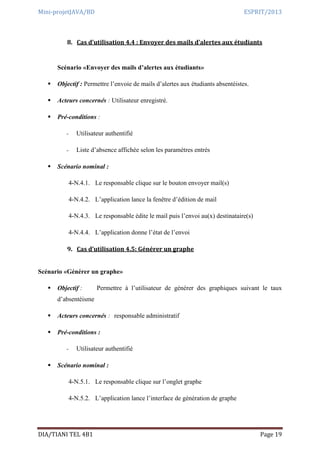 Mini-projetJAVA/BD ESPRIT/2013
DIA/TIANI TEL 4B1 Page 19
8. Cas d’utilisation 4.4 : Envoyer des mails d’alertes aux étudiants
Scénario «Envoyer des mails d’alertes aux étudiants»
 Objectif : Permettre l’envoie de mails d’alertes aux étudiants absentéistes.
 Acteurs concernés : Utilisateur enregistré.
 Pré-conditions :
- Utilisateur authentifié
- Liste d’absence affichée selon les paramètres entrés
 Scénario nominal :
4-N.4.1. Le responsable clique sur le bouton envoyer mail(s)
4-N.4.2. L’application lance la fenêtre d’édition de mail
4-N.4.3. Le responsable édite le mail puis l’envoi au(x) destinataire(s)
4-N.4.4. L’application donne l’état de l’envoi
9. Cas d’utilisation 4.5: Générer un graphe
Scénario «Générer un graphe»
 Objectif : Permettre à l’utilisateur de générer des graphiques suivant le taux
d’absentéisme
 Acteurs concernés : responsable administratif
 Pré-conditions :
- Utilisateur authentifié
 Scénario nominal :
4-N.5.1. Le responsable clique sur l’onglet graphe
4-N.5.2. L’application lance l’interface de génération de graphe
 