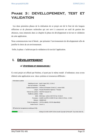 Mini-projetJAVA/BD ESPRIT/2013
DIA/TIANI TEL 4B1 Page 25
Phase 3 : DEVELLOPEMENT, TEST ET
VALIDATION
Les deux premières phases de la réalisation de ce projet ont été le fruit de très longues
réflexions et de plusieurs recherches qui ont servi à concevoir un outil de gestion des
absences, nous entamons dans ce chapitre la phase de développement et de test et validation
de cette application.
Nous commencerons tout d’abord, par présenter l’environnement de développement afin de
justifier le choix de cet environnement.
Enfin, la phase s’achèvera par la validation et le test de l’application.
I. Développement
a) Systèmes et ressources :
Ce mini projet est affecté par binôme, n’ayant pas le même model d’ordinateur, nous avons
élaboré cette application avec deux systèmes et ressources différents :
 
