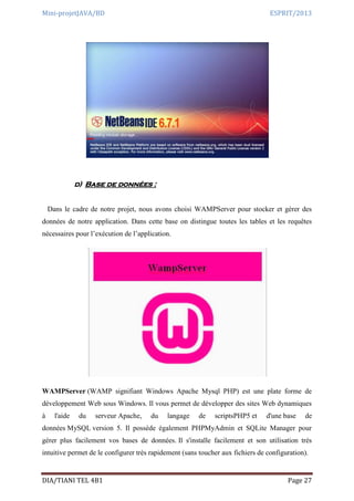 Mini-projetJAVA/BD ESPRIT/2013
DIA/TIANI TEL 4B1 Page 27
d) Base de données :
Dans le cadre de notre projet, nous avons choisi WAMPServer pour stocker et gérer des
données de notre application. Dans cette base on distingue toutes les tables et les requêtes
nécessaires pour l’exécution de l’application.
WAMPServer (WAMP signifiant Windows Apache Mysql PHP) est une plate forme de
développement Web sous Windows. Il vous permet de développer des sites Web dynamiques
à l'aide du serveur Apache, du langage de scriptsPHP5 et d'une base de
données MySQL version 5. Il possède également PHPMyAdmin et SQLite Manager pour
gérer plus facilement vos bases de données. Il s'installe facilement et son utilisation très
intuitive permet de le configurer très rapidement (sans toucher aux fichiers de configuration).
 