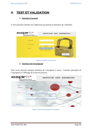 Mini-projetJAVA/BD ESPRIT/2013
DIA/TIANI TEL 4B1 Page 28
II. TEST ET VALIDATION
1. Interface d’accueil
C’est la première interface de l’application qui permet au utilisateur de s’identifier.
Figure 11 Interface de connexion
2. Interface de l’enseignant
Nous avons présenté quelques interfaces de l’enseignant à savoir : l’interface principale de
l’enseignant et l’affichage de la liste de présence.
Figure 12 Interface principale de l’enseignant
 