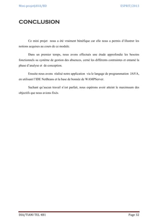Mini-projetJAVA/BD ESPRIT/2013
DIA/TIANI TEL 4B1 Page 32
CONCLUSION
Ce mini projet nous a été vraiment bénéfique car elle nous a permis d’illustrer les
notions acquises au cours de ce module.
Dans un premier temps, nous avons effectués une étude approfondie les besoins
fonctionnels su système de gestion des absences, cerné les différents contraintes et entamé la
phase d’analyse et de conception.
Ensuite nous avons réalisé notre application via le langage de programmation JAVA,
en utilisant l’IDE NetBeans et la base de bonnée de WAMPServer.
Sachant qu’aucun travail n’est parfait, nous espérons avoir atteint le maximuum des
objectifs que nous avions fixés.
 
