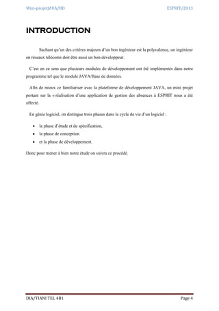 Mini-projetJAVA/BD ESPRIT/2013
DIA/TIANI TEL 4B1 Page 4
INTRODUCTION
Sachant qu’un des critères majeurs d’un bon ingénieur est la polyvalence, un ingénieur
en réseaux télécoms doit être aussi un bon développeur.
C’est en ce sens que plusieurs modules de développement ont été implémentés dans notre
programme tel que le module JAVA/Base de données.
Afin de mieux ce familiariser avec la plateforme de développement JAVA, un mini projet
portant sur la « réalisation d’une application de gestion des absences à ESPRIT nous a été
affecté.
En génie logiciel, on distingue trois phases dans le cycle de vie d’un logiciel :
 la phase d’étude et de spécification,
 la phase de conception
 et la phase de développement.
Donc pour mener à bien notre étude on suivra ce procédé.
 
