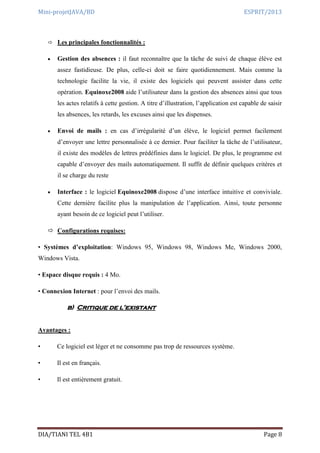 Mini-projetJAVA/BD ESPRIT/2013
DIA/TIANI TEL 4B1 Page 8
 Les principales fonctionnalités :
 Gestion des absences : il faut reconnaître que la tâche de suivi de chaque élève est
assez fastidieuse. De plus, celle-ci doit se faire quotidiennement. Mais comme la
technologie facilite la vie, il existe des logiciels qui peuvent assister dans cette
opération. Equinoxe2008 aide l’utilisateur dans la gestion des absences ainsi que tous
les actes relatifs à cette gestion. A titre d’illustration, l’application est capable de saisir
les absences, les retards, les excuses ainsi que les dispenses.
 Envoi de mails : en cas d’irrégularité d’un élève, le logiciel permet facilement
d’envoyer une lettre personnalisée à ce dernier. Pour faciliter la tâche de l’utilisateur,
il existe des modèles de lettres prédéfinies dans le logiciel. De plus, le programme est
capable d’envoyer des mails automatiquement. Il suffit de définir quelques critères et
il se charge du reste
 Interface : le logiciel Equinoxe2008 dispose d’une interface intuitive et conviviale.
Cette dernière facilite plus la manipulation de l’application. Ainsi, toute personne
ayant besoin de ce logiciel peut l’utiliser.
 Configurations requises:
• Systèmes d’exploitation: Windows 95, Windows 98, Windows Me, Windows 2000,
Windows Vista.
• Espace disque requis : 4 Mo.
• Connexion Internet : pour l’envoi des mails.
b) Critique de l’existant
Avantages :
• Ce logiciel est léger et ne consomme pas trop de ressources système.
• Il est en français.
• Il est entièrement gratuit.
 
