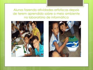 Alunos fazendo atividades artistíscas depois
de terem aprendido sobre o meio ambiente
       no laboratório de informática
 