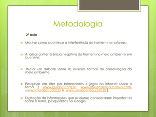 Metodologia
    2ª aula

   Mostrar como acontece a interferência do homem na natureza;


   Analisar a interferência negativa do homem no meio ambiente em
    que vive;


   Iniciar um debate sobre as diversas formas de preservação do
    meio ambiente;


   Pesquisas em sites por brincadeiras e jogos na internet sobre o
    tema ( www.iguinho.com.br, www.atividadeseducativa.com,
    www.smartkids.com.br e www.universoneo.com.br ).

   Digitação de informações que os alunos considerarem importantes
    sobre o tema, pesquisadas no Google.
 