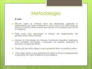 Metodologia
    3ª aula

   Discutir sobre os diversos tipos de destruição, agressão e
    degradação do meio ambiente e como evitar isso (listar para os
    alunos os nomes delas e pedir que façam uma pesquisa por textos
    e imagens);

   Pedir para que pesquisem a tempo de degradação da
    garrafa, pneu, lata e sacola;

   Motivar a criatividade da criança mostrando trabalhos realizados
    com matérias reciclados ( procurar na internet exemplos e
    escolher um para ser feito);

   Produção de texto sobre o meio ambiente feito no broffice writer;

   Criar slides sobre o que aprendemos sobre o tema (a degradação
    e proteção do meio ambiente e reciclagem).
 