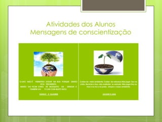 Atividades dos Alunos
         Mensagens de conscientização




O LIXO NÃO É  PERMITIDO JOGAR NA RUA PORQUE SENÃO        Cuidar do meio ambiente. Cuidar da natureza.Não jogar lixo no
                   FICA FEDORENTO.                       chão. Reciclar o lixo; não maltratar os animais. Não jogar lixo no
SENÃO VAI FICAR CHEIO DE MOSQUITO DA          DENGUE E          mar e no rio e na praia. Limpar o nosso ambiente.
        TAMBÉM VAI     FI CAR COM MUITO RATO.

                  DANILO   E GLAUBER                                               JULIANE E LARA
 