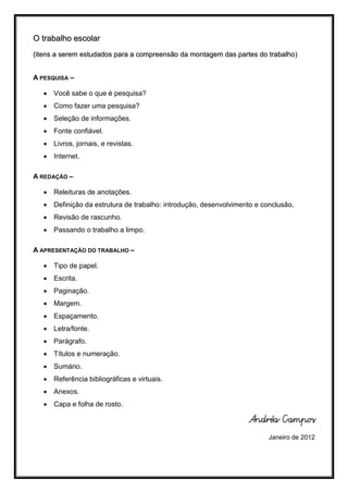 O trabalho escolar
(itens a serem estudados para a compreensão da montagem das partes do trabalho)


A PESQUISA –

      Você sabe o que é pesquisa?
      Como fazer uma pesquisa?
      Seleção de informações.
      Fonte confiável.
      Livros, jornais, e revistas.
      Internet.

A REDAÇÃO –

      Releituras de anotações.
      Definição da estrutura de trabalho: introdução, desenvolvimento e conclusão.
      Revisão de rascunho.
      Passando o trabalho a limpo.

A APRESENTAÇÃO DO TRABALHO –

      Tipo de papel.
      Escrita.
      Paginação.
      Margem.
      Espaçamento.
      Letra/fonte.
      Parágrafo.
      Títulos e numeração.
      Sumário.
      Referência bibliográficas e virtuais.
      Anexos.
      Capa e folha de rosto.

                                                                    Andréa Campos
                                                                           Janeiro de 2012
 