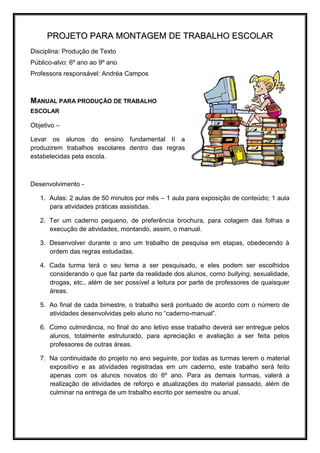 PROJETO PARA MONTAGEM DE TRABALHO ESCOLAR
Disciplina: Produção de Texto
Público-alvo: 6º ano ao 9º ano
Professora responsável: Andréa Campos



MANUAL PARA PRODUÇÃO DE TRABALHO
ESCOLAR

Objetivo –

Levar os alunos do ensino fundamental II a
produzirem trabalhos escolares dentro das regras
estabelecidas pela escola.



Desenvolvimento -

   1. Aulas: 2 aulas de 50 minutos por mês – 1 aula para exposição de conteúdo; 1 aula
      para atividades práticas assistidas.

   2. Ter um caderno pequeno, de preferência brochura, para colagem das folhas e
      execução de atividades, montando, assim, o manual.

   3. Desenvolver durante o ano um trabalho de pesquisa em etapas, obedecendo à
      ordem das regras estudadas.

   4. Cada turma terá o seu tema a ser pesquisado, e eles podem ser escolhidos
      considerando o que faz parte da realidade dos alunos, como bullying, sexualidade,
      drogas, etc., além de ser possível a leitura por parte de professores de quaisquer
      áreas.

   5. Ao final de cada bimestre, o trabalho será pontuado de acordo com o número de
      atividades desenvolvidas pelo aluno no “caderno-manual”.

   6. Como culminância, no final do ano letivo esse trabalho deverá ser entregue pelos
      alunos, totalmente estruturado, para apreciação e avaliação a ser feita pelos
      professores de outras áreas.

   7. Na continuidade do projeto no ano seguinte, por todas as turmas terem o material
      expositivo e as atividades registradas em um caderno, este trabalho será feito
      apenas com os alunos novatos do 6º ano. Para as demais turmas, valerá a
      realização de atividades de reforço e atualizações do material passado, além de
      culminar na entrega de um trabalho escrito por semestre ou anual.
 