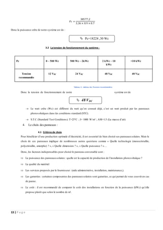 13 | P a g e
𝑃𝑐 =
38577,2
3,36 × 0.9 × 0.7
Donc la puissance crête de notre système est de :
3.2 La tension de fonctionnement du système :
Donc la tension de fonctionnement de notre système est de
 Le watt crête (Wc) est différent du watt qu’on connait déjà, c’est un watt produit par les panneaux
photovoltaïques dans les conditions standard (STC).
 S.T.C (Standard Test Conditions): T=25°C ; I= 1000 W/m² ; AM=1.5 (La masse d’air)
4. Le choix des panneaux :
4.1 Critèresde choix
Pour bénéficier d’une production optimale d’électricité, il est essentiel de bien choisir ses panneauxsolaires. Mais le
choix de ces panneaux implique de nombreuses autres questions comme « Quelle technologie (monocristallin,
polycristallin, amorphe) ? », « Quelle dimension ? », « Quelle puissance ? »…
Donc, les facteurs indispensables pour choisir le panneau convenable sont :
 La puissance des panneauxsolaires : quelle est la capacité de production de l’installation photovoltaïque ?
 La qualité du matériel
 Les services proposés par le fournisseur : (aide administrative, installation, maintenance,).
 Les garanties : certaines composantes des panneauxsolaires sont garanties, ce qui permet de vous couvrir en cas
de panne.
 Le coût : il est recommandé de comparer le coût des installations en fonction de la puissance (kWc) qu’elle
propose plutôt que selon le nombre de m².
Pc 0 – 500 Wc 500 Wc – 2kWc 2 kWc – 10
kWc
>10 kWc
Tension
recommandée
12 VDC 24 VDC 48 VDC 48 VDC
Tableau 6 : tableau des Tensions recommandées
 Pc=18224 ,30 Wc
 48 VDC
 