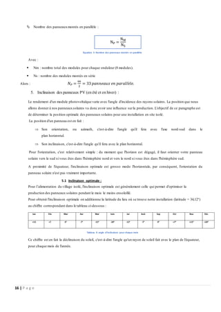 16 | P a g e
 Nombre des panneauxmontés en parallèle :
Équation 5: Nombre des panneaux montés en parallèle
Avec :
 Nm : nombre total des modules pour chaque onduleur (8 modules).
 Ns : nombre des modules montés en série
Alors : 𝑁𝑃 =
66
2
= 33 𝑝𝑎𝑛𝑛𝑒𝑎𝑢𝑥 𝑒𝑛 𝑝𝑎𝑟𝑎𝑙𝑙è𝑙𝑒.
5. Inclinaison des panneaux PV (en été et en hiver) :
Le rendement d'un module photovoltaïque varie avec l'angle d'incidence des rayons solaires. La position que nous
allons donner à nos panneauxsolaires va donc avoir une influence surla production. L'objectif de ce paragraphe est
de déterminer la position optimale des panneaux solaires pour une installation en site isolé.
La position d'un panneau est en fait :
 Son orientation, ou azimuth, c'est-à-dire l'angle qu'il fera avec l'axe nord-sud dans le
plan horizontal.
 Son inclinaison, c'est-à-dire l'angle qu'il fera avec le plan horizontal.
Pour l'orientation, c'est relativement simple : du moment que l'horizon est dégagé, il faut orienter votre panneau
solaire vers le sud si vous êtes dans l'hémisphère nord et vers le nord si vous êtes dans l'hémisphère sud.
A proximité de l'équateur, l'inclinaison optimale est grosso modo l'horizontale, par conséquent, l'orientation du
panneau solaire n'est pas vraiment importante.
5.1 Inclinaison optimale :
Pour l’alimentation du village isolé, l'inclinaison optimale est généralement celle qui permet d'optimiser la
production des panneaux solaires pendant le mois le moins ensoleillé.
Pour obtenir l'inclinaison optimale on additionne la latitude du lieu où se trouve notre installation (latitude = 34,12°)
au chiffre correspondant dans le tableau ci-dessous :
Tableau 9: angle d’inclinaison pour chaque mois
Ce chiffre est en fait la déclinaison du soleil, c'est-à-dire l'angle qu'un rayon de soleil fait avec le plan de l'équateur,
pour chaque mois de l'année.
NP =
NM
NS
 