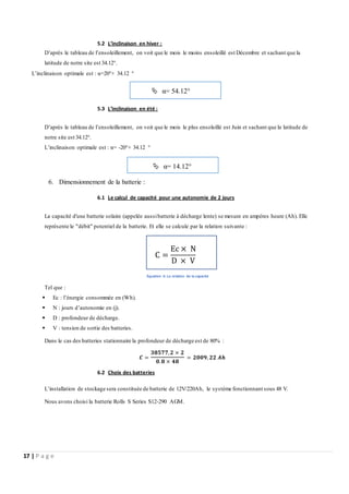 17 | P a g e
5.2 L’inclinaison en hiver :
D’après le tableau de l’ensoleillement, on voit que le mois le moins ensoleillé est Décembre et sachant que la
latitude de notre site est 34.12°.
L’inclinaison optimale est : α=20°+ 34.12 °
5.3 L’inclinaison en été :
D’après le tableau de l’ensoleillement, on voit que le mois le plus ensoleillé est Juin et sachant que la latitude de
notre site est 34.12°.
L’inclinaison optimale est : α= -20°+ 34.12 °
6. Dimensionnement de la batterie :
6.1 Le calcul de capacité pour une autonomie de 2 jours
La capacité d'une batterie solaire (appelée aussibatterie à décharge lente) se mesure en ampères heure (Ah). Elle
représente le "débit" potentiel de la batterie. Et elle se calcule par la relation suivante :
Équation 6: La relation de la capacité
Tel que :
 Ec : l’énergie consommée en (Wh).
 N : jours d’autonomie en (j).
 D : profondeur de décharge.
 V : tension de sortie des batteries.
Dans le cas des batteries stationnaire la profondeur de décharge est de 80% :
𝑪 =
𝟑𝟖𝟓𝟕𝟕,𝟐 × 𝟐
𝟎.𝟖 × 𝟒𝟖
= 𝟐𝟎𝟎𝟗, 𝟐𝟐 𝑨𝒉
6.2 Choix des batteries
L’installation de stockage sera constituée de batterie de 12V/220Ah, le système fonctionnant sous 48 V.
Nous avons choisi la batterie Rolls S Series S12-290 AGM.
 α= 54.12°
 α= 14.12°
C =
Ec × N
D × V
 