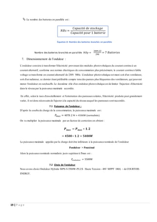 19 | P a g e
 Le nombre des batteries en parallèle est :
Nombre des batteries branchés en parallèle 𝑁𝐵𝑝 =
2009,22
290
= 7 𝐵𝑎𝑡𝑡𝑒𝑟𝑖𝑒𝑠
7. Dimensionnement de l’onduleur :
L’onduleur consiste à transformer l'électricité provenant des modules photovoltaïques du courant continu à un
courant alternatif, conforme aux normes électriques de consommation plus précisément, le courant continu à faible
voltage se transforme en courant alternatif de 230V 50Hz. L'onduleur photovoltaïque est muni soit d'un ventilateur,
soit d'un radiateur, ce dernier étant préférable compte tenu des pannes plus fréquentes des ventilateurs, qui peuvent
mener l'onduleur en surchauffe. Le deuxième rôle d'un onduleur photovoltaïque est de limiter l'injection d'électricité
dans le réseau par la puissance maximale accordée.
En effet, selon le taux d'ensoleillement et l'orientation des panneauxsolaires, l'électricité produite peut grandement
varier, il est donc nécessaire de l'ajuster à la capacité du réseau auquel les panneaux sont raccordés.
7.1 Puissance de l’onduleur :
D’après la courbe de charge de la consommation, la puissance maximale est :
𝑃
𝑚𝑎𝑥 = 4078.2 W ≃ 4500W (normalisée)
On va multiplier la puissance maximale par un facteur de correction on obtient :
𝑷𝒎𝒂𝒙 = 𝑷𝒎𝒂𝒙 ∗ 𝟏.𝟐
= 𝟒𝟓𝟎𝟎∗ 𝟏.𝟐 = 𝟓𝟒𝟎𝟎𝑾
La puissance maximale appelée par la charge doit être inférieure à la puissance nominale de l’onduleur
Ponduleur > Pmaximal
Alors la puissance nominale normalisée juste supérieurà Pmax est :
𝑃
𝑜𝑛𝑑𝑢𝑙𝑒𝑢𝑟 = 5500W
7.2 Choix de l’onduleur
Nous avons choisi Onduleur Hybride MPS-V-5500W-PLUS Haute Tension - 48V MPPT 100A – de COURTOIS
ENERGY.
𝑁𝐵𝑠 =
𝐶𝑎𝑝𝑎𝑐𝑖𝑡é 𝑑𝑒 𝑠𝑡𝑜𝑐𝑘𝑎𝑔𝑒
𝐶𝑎𝑝𝑎𝑐𝑖𝑡é 𝑝𝑜𝑢𝑟 1 𝑏𝑎𝑡𝑡𝑒𝑟𝑖𝑒
Équation 8: Nombre des batteries branchés en parallèle
 